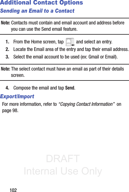 DRAFT Internal Use Only102Additional Contact OptionsSending an Email to a ContactNote: Contacts must contain and email account and address before you can use the Send email feature.1. From the Home screen, tap   and select an entry.2. Locate the Email area of the entry and tap their email address.3. Select the email account to be used (ex: Gmail or Email).Note: The select contact must have an email as part of their details screen.4. Compose the email and tap Send.Export/ImportFor more information, refer to “Copying Contact Information”  on page 98.