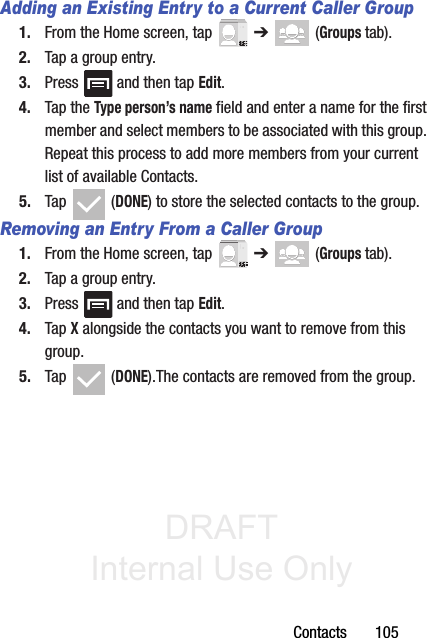 DRAFT Internal Use OnlyContacts       105Adding an Existing Entry to a Current Caller Group1. From the Home screen, tap   ➔  (Groups tab).2. Tap a group entry.3. Press   and then tap Edit.4. Tap the Type person’s name field and enter a name for the first member and select members to be associated with this group. Repeat this process to add more members from your current list of available Contacts.5. Tap  (DONE) to store the selected contacts to the group.Removing an Entry From a Caller Group1. From the Home screen, tap   ➔  (Groups tab).2. Tap a group entry.3. Press   and then tap Edit.4. Tap X alongside the contacts you want to remove from this group. 5. Tap  (DONE).The contacts are removed from the group.