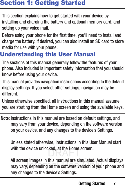 DRAFT Internal Use OnlyGetting Started       7Section 1: Getting StartedThis section explains how to get started with your device by installing and charging the battery and optional memory card, and setting up your voice mail.Before using your phone for the first time, you’ll need to install and charge the battery. If desired, you can also install an SD card to store media for use with your phone.Understanding this User ManualThe sections of this manual generally follow the features of your phone. Also included is important safety information that you should know before using your device. This manual provides navigation instructions according to the default display settings. If you select other settings, navigation may be different.Unless otherwise specified, all instructions in this manual assume you are starting from the Home screen and using the available keys. Note: Instructions in this manual are based on default settings, and may vary from your device, depending on the software version on your device, and any changes to the device’s Settings.Unless stated otherwise, instructions in this User Manual start with the device unlocked, at the Home screen.All screen images in this manual are simulated. Actual displays may vary, depending on the software version of your phone and any changes to the device’s Settings.