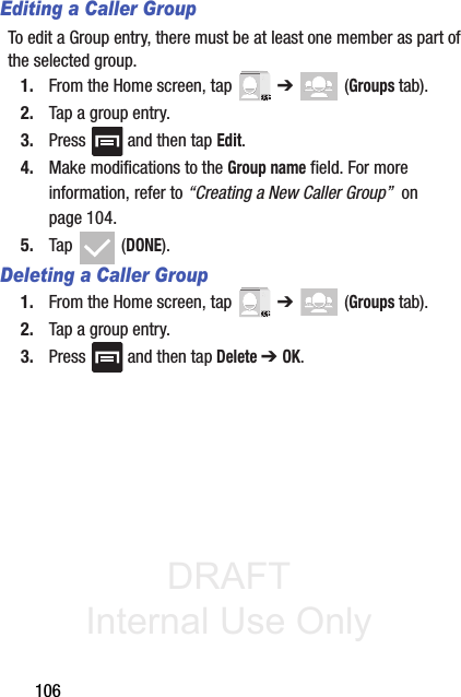 DRAFT Internal Use Only106Editing a Caller GroupTo edit a Group entry, there must be at least one member as part of the selected group.1. From the Home screen, tap   ➔  (Groups tab).2. Tap a group entry.3. Press   and then tap Edit.4. Make modifications to the Group name field. For more information, refer to “Creating a New Caller Group”  on page 104.5. Tap  (DONE).Deleting a Caller Group1. From the Home screen, tap   ➔  (Groups tab).2. Tap a group entry.3. Press   and then tap Delete ➔ OK.