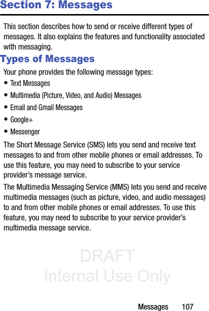 DRAFT Internal Use OnlyMessages       107Section 7: MessagesThis section describes how to send or receive different types of messages. It also explains the features and functionality associated with messaging.Types of MessagesYour phone provides the following message types:• Text Messages • Multimedia (Picture, Video, and Audio) Messages • Email and Gmail Messages• Google+• MessengerThe Short Message Service (SMS) lets you send and receive text messages to and from other mobile phones or email addresses. To use this feature, you may need to subscribe to your service provider’s message service. The Multimedia Messaging Service (MMS) lets you send and receive multimedia messages (such as picture, video, and audio messages) to and from other mobile phones or email addresses. To use this feature, you may need to subscribe to your service provider’s multimedia message service.