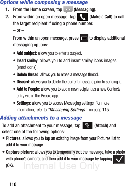 DRAFT Internal Use Only110Options while composing a message1. From the Home screen, tap  (Messaging).2. From within an open message, tap   (Make a Call) to call the target recipient if using a phone number.– or –From within an open message, press   to display additional messaging options:• Add subject: allows you to enter a subject.• Insert smiley: allows you to add insert smiley icons images (emoticons).• Delete thread: allows you to erase a message thread.•Discard: allows you to delete the current message prior to sending it.• Add to People: allows you to add a new recipient as a new Contacts entry within the People app.• Settings: allows you to access Messaging settings. For more information, refer to “Messaging Settings”  on page 115.Adding attachments to a messageTo add an attachment to your message, tap   (Attach) and select one of the following options:• Pictures: allows you to tap an existing image from your Pictures list to add it to your message.• Capture picture: allows you to temporarily exit the message, take a photo with phone’s camera, and then add it to your message by tapping  (OK).