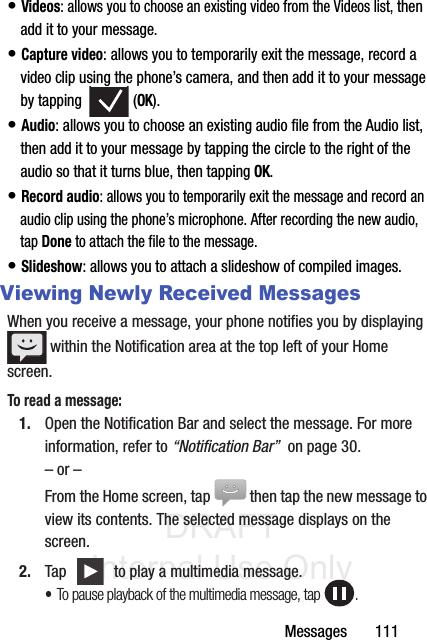 DRAFT Internal Use OnlyMessages       111• Videos: allows you to choose an existing video from the Videos list, then add it to your message.• Capture video: allows you to temporarily exit the message, record a video clip using the phone’s camera, and then add it to your message by tapping   (OK).• Audio: allows you to choose an existing audio file from the Audio list, then add it to your message by tapping the circle to the right of the audio so that it turns blue, then tapping OK.• Record audio: allows you to temporarily exit the message and record an audio clip using the phone’s microphone. After recording the new audio, tap Done to attach the file to the message.• Slideshow: allows you to attach a slideshow of compiled images.Viewing Newly Received MessagesWhen you receive a message, your phone notifies you by displaying  within the Notification area at the top left of your Home screen. To read a message:1. Open the Notification Bar and select the message. For more information, refer to “Notification Bar”  on page 30.– or –From the Home screen, tap  then tap the new message to view its contents. The selected message displays on the screen.2. Tap   to play a multimedia message.•To pause playback of the multimedia message, tap  .