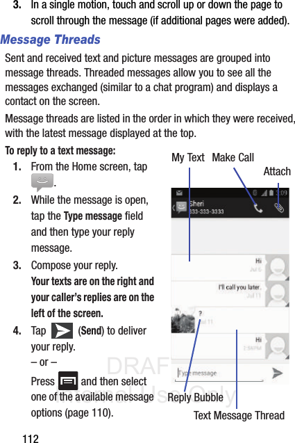 DRAFT Internal Use Only1123. In a single motion, touch and scroll up or down the page to scroll through the message (if additional pages were added).Message ThreadsSent and received text and picture messages are grouped into message threads. Threaded messages allow you to see all the messages exchanged (similar to a chat program) and displays a contact on the screen. Message threads are listed in the order in which they were received, with the latest message displayed at the top.To reply to a text message:  1. From the Home screen, tap .2. While the message is open, tap the Type message field and then type your reply message.3. Compose your reply.Your texts are on the right and your caller’s replies are on the left of the screen.4. Tap  (Send) to deliver your reply.– or –Press   and then select one of the available message options (page 110).My TextReply BubbleText Message ThreadMake CallAttach