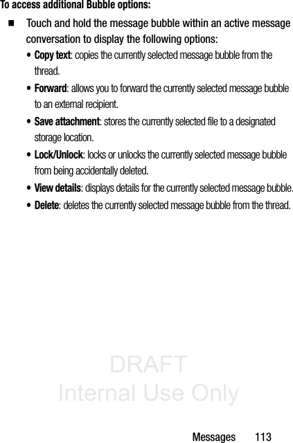DRAFT Internal Use OnlyMessages       113To access additional Bubble options:  Touch and hold the message bubble within an active message conversation to display the following options:•Copy text: copies the currently selected message bubble from the thread.•Forward: allows you to forward the currently selected message bubble to an external recipient.• Save attachment: stores the currently selected file to a designated storage location.•Lock/Unlock: locks or unlocks the currently selected message bubble from being accidentally deleted.•View details: displays details for the currently selected message bubble.•Delete: deletes the currently selected message bubble from the thread.