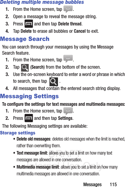 DRAFT Internal Use OnlyMessages       115Deleting multiple message bubbles1. From the Home screen, tap  .2. Open a message to reveal the message string.3. Press   and then tap Delete thread.4. Tap Delete to erase all bubbles or Cancel to exit.Message SearchYou can search through your messages by using the Message Search feature.1. From the Home screen, tap  .2. Tap  (Search) from the bottom of the screen.3. Use the on-screen keyboard to enter a word or phrase in which to search, then tap  .4. All messages that contain the entered search string display.Messaging SettingsTo configure the settings for text messages and multimedia messages:1. From the Home screen, tap  .2. Press   and then tap Settings.The following Messaging settings are available:Storage settings• Delete old messages: deletes old messages when the limit is reached, rather than overwriting them.• Text message limit: allows you to set a limit on how many text messages are allowed in one conversation.• Multimedia message limit: allows you to set a limit on how many multimedia messages are allowed in one conversation.