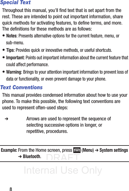 DRAFT Internal Use Only8Special TextThroughout this manual, you’ll find text that is set apart from the rest. These are intended to point out important information, share quick methods for activating features, to define terms, and more. The definitions for these methods are as follows:• Notes: Presents alternative options for the current feature, menu, or sub-menu.• Tips: Provides quick or innovative methods, or useful shortcuts.• Important: Points out important information about the current feature that could affect performance.• Warning: Brings to your attention important information to prevent loss of data or functionality, or even prevent damage to your phone.Text ConventionsThis manual provides condensed information about how to use your phone. To make this possible, the following text conventions are used to represent often-used steps:Example: From the Home screen, press   (Menu) ➔ System settings ➔ Bluetooth.  ➔ Arrows are used to represent the sequence of selecting successive options in longer, or repetitive, procedures.