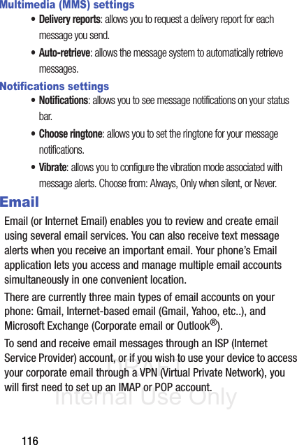 DRAFT Internal Use Only116Multimedia (MMS) settings• Delivery reports: allows you to request a delivery report for each message you send.•Auto-retrieve: allows the message system to automatically retrieve messages.Notifications settings• Notifications: allows you to see message notifications on your status bar.• Choose ringtone: allows you to set the ringtone for your message notifications.•Vibrate: allows you to configure the vibration mode associated with message alerts. Choose from: Always, Only when silent, or Never.EmailEmail (or Internet Email) enables you to review and create email using several email services. You can also receive text message alerts when you receive an important email. Your phone’s Email application lets you access and manage multiple email accounts simultaneously in one convenient location.There are currently three main types of email accounts on your phone: Gmail, Internet-based email (Gmail, Yahoo, etc..), and Microsoft Exchange (Corporate email or Outlook®).To send and receive email messages through an ISP (Internet Service Provider) account, or if you wish to use your device to access your corporate email through a VPN (Virtual Private Network), you will first need to set up an IMAP or POP account.