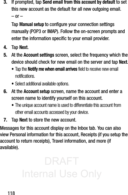 DRAFT Internal Use Only1183. If prompted, tap Send email from this account by default to set this new account as the default for all new outgoing email.– or –Tap Manual setup to configure your connection settings manually (POP3 or IMAP). Follow the on-screen prompts and enter the information specific to your email provider.4. Tap Next.5. At the Account settings screen, select the frequency which the device should check for new email on the server and tap Next.•Tap the Notify me when email arrives field to receive new email notifications.•Select additional available options.6. At the Account setup screen, name the account and enter a screen name to identify yourself on this account. •The unique account name is used to differentiate this account from other email accounts accessed by your device.7. Tap Next to store the new account.Messages for this account display on the Inbox tab. You can also view Personal information for this account, Receipts (if you setup the account to return receipts), Travel information, and more (if available).