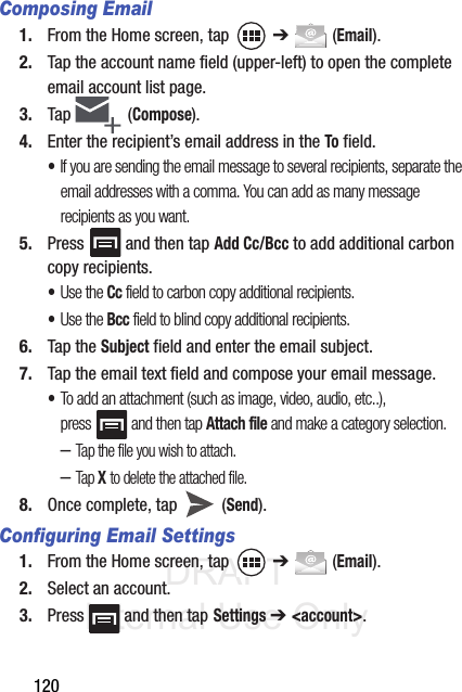 DRAFT Internal Use Only120Composing Email1. From the Home screen, tap   ➔  (Email).2. Tap the account name field (upper-left) to open the complete email account list page.3. Tap   (Compose).4. Enter the recipient’s email address in the To field.•If you are sending the email message to several recipients, separate the email addresses with a comma. You can add as many message recipients as you want.5. Press   and then tap Add Cc/Bcc to add additional carbon copy recipients.•Use the Cc field to carbon copy additional recipients.•Use the Bcc field to blind copy additional recipients.6. Tap the Subject field and enter the email subject.7. Tap the email text field and compose your email message.•To add an attachment (such as image, video, audio, etc..), press   and then tap Attach file and make a category selection.–Tap the file you wish to attach.–Tap X to delete the attached file.8. Once complete, tap   (Send).Configuring Email Settings1. From the Home screen, tap   ➔  (Email).2. Select an account.3. Press   and then tap Settings ➔ &lt;account&gt;.