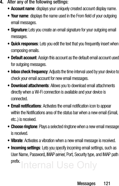 DRAFT Internal Use OnlyMessages       1214. Alter any of the following settings:• Account name: displays your uniquely created account display name. •Your name: displays the name used in the From field of your outgoing email messages. •Signature: Lets you create an email signature for your outgoing email messages.• Quick responses: Lets you edit the text that you frequently insert when composing emails.•Default account: Assign this account as the default email account used for outgoing messages. • Inbox check frequency: Adjusts the time interval used by your device to check your email account for new email messages. • Download attachments: Allows you to download email attachments directly when a Wi-Fi connection is available and your device is connected. • Email notifications: Activates the email notification icon to appear within the Notifications area of the status bar when a new email (Gmail, etc..) is received. • Choose ringtone: Plays a selected ringtone when a new email message is received. •Vibrate: Activates a vibration when a new email message is received. • Incoming settings: Lets you specify incoming email settings, such as User Name, Password, IMAP server, Port, Security type, and IMAP path prefix. 