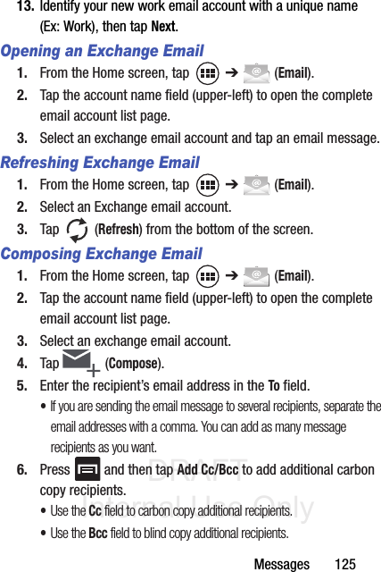 DRAFT Internal Use OnlyMessages       12513. Identify your new work email account with a unique name (Ex: Work), then tap Next.Opening an Exchange Email1. From the Home screen, tap   ➔  (Email).2. Tap the account name field (upper-left) to open the complete email account list page.   3. Select an exchange email account and tap an email message.Refreshing Exchange Email1. From the Home screen, tap   ➔  (Email).2. Select an Exchange email account.3. Tap  (Refresh) from the bottom of the screen.Composing Exchange Email1. From the Home screen, tap   ➔  (Email).2. Tap the account name field (upper-left) to open the complete email account list page.3. Select an exchange email account.4. Tap   (Compose).5. Enter the recipient’s email address in the To field.•If you are sending the email message to several recipients, separate the email addresses with a comma. You can add as many message recipients as you want.6. Press   and then tap Add Cc/Bcc to add additional carbon copy recipients.•Use the Cc field to carbon copy additional recipients.•Use the Bcc field to blind copy additional recipients.