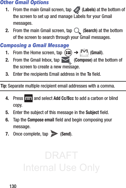 DRAFT Internal Use Only130Other Gmail Options1. From the main Gmail screen, tap   (Labels) at the bottom of the screen to set up and manage Labels for your Gmail messages.2. From the main Gmail screen, tap   (Search) at the bottom of the screen to search through your Gmail messages.Composing a Gmail Message1. From the Home screen, tap   ➔  (Gmail).2. From the Gmail Inbox, tap   (Compose) at the bottom of the screen to create a new message.3. Enter the recipients Email address in the To field.Tip: Separate multiple recipient email addresses with a comma.4. Press   and select Add Cc/Bcc to add a carbon or blind copy.5. Enter the subject of this message in the Subject field.6. Tap the Compose email field and begin composing your message.7. Once complete, tap   (Send).