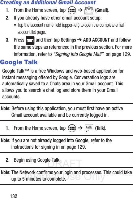 DRAFT Internal Use Only132Creating an Additional Gmail Account1. From the Home screen, tap   ➔  (Gmail).2. If you already have other email account setup:•Tap the account name field (upper-left) to open the complete email account list page.    3. Press   and then tap Settings ➔ ADD ACCOUNT and follow the same steps as referenced in the previous section. For more information, refer to “Signing into Google Mail”  on page 129.Google TalkGoogle Talk™ is a free Windows and web-based application for instant messaging offered by Google. Conversation logs are automatically saved to a Chats area in your Gmail account. This allows you to search a chat log and store them in your Gmail accounts.Note: Before using this application, you must first have an active Gmail account available and be currently logged in.1. From the Home screen, tap   ➔  (Talk).Note: If you are not already logged into Google, refer to the instructions for signing in on page 129.2. Begin using Google Talk.Note: The Network confirms your login and processes. This could take up to 5 minutes to complete.
