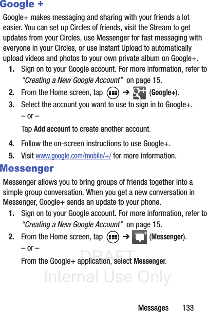 DRAFT Internal Use OnlyMessages       133Google +Google+ makes messaging and sharing with your friends a lot easier. You can set up Circles of friends, visit the Stream to get updates from your Circles, use Messenger for fast messaging with everyone in your Circles, or use Instant Upload to automatically upload videos and photos to your own private album on Google+.1. Sign on to your Google account. For more information, refer to “Creating a New Google Account”  on page 15.2. From the Home screen, tap   ➔  (Google+).3. Select the account you want to use to sign in to Google+.– or –Tap Add account to create another account.4. Follow the on-screen instructions to use Google+.5. Visit www.google.com/mobile/+/ for more information.MessengerMessenger allows you to bring groups of friends together into a simple group conversation. When you get a new conversation in Messenger, Google+ sends an update to your phone.1. Sign on to your Google account. For more information, refer to “Creating a New Google Account”  on page 15.2. From the Home screen, tap   ➔  (Messenger).– or –From the Google+ application, select Messenger.