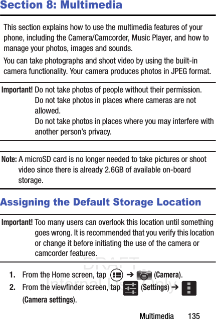 DRAFT Internal Use OnlyMultimedia       135Section 8: MultimediaThis section explains how to use the multimedia features of your phone, including the Camera/Camcorder, Music Player, and how to manage your photos, images and sounds.You can take photographs and shoot video by using the built-in camera functionality. Your camera produces photos in JPEG format.Important! Do not take photos of people without their permission.Do not take photos in places where cameras are not allowed.Do not take photos in places where you may interfere with another person’s privacy.Note: A microSD card is no longer needed to take pictures or shoot video since there is already 2.6GB of available on-board storage.Assigning the Default Storage LocationImportant! Too many users can overlook this location until something goes wrong. It is recommended that you verify this location or change it before initiating the use of the camera or camcorder features.1. From the Home screen, tap   ➔  (Camera).2. From the viewfinder screen, tap   (Settings) ➔  (Camera settings).