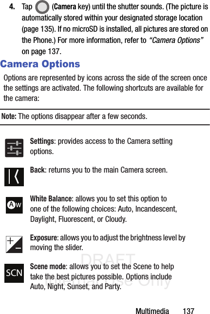 DRAFT Internal Use OnlyMultimedia       1374. Tap  (Camera key) until the shutter sounds. (The picture is automatically stored within your designated storage location (page 135). If no microSD is installed, all pictures are stored on the Phone.) For more information, refer to “Camera Options”  on page 137.Camera OptionsOptions are represented by icons across the side of the screen once the settings are activated. The following shortcuts are available for the camera:Note: The options disappear after a few seconds. Settings: provides access to the Camera setting options.Back: returns you to the main Camera screen.White Balance: allows you to set this option to one of the following choices: Auto, Incandescent, Daylight, Fluorescent, or Cloudy.Exposure: allows you to adjust the brightness level by moving the slider.Scene mode: allows you to set the Scene to help take the best pictures possible. Options include Auto, Night, Sunset, and Party.AWSCN