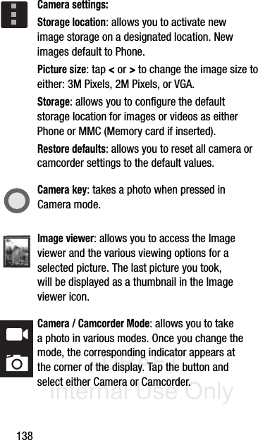 DRAFT Internal Use Only138Camera settings:Storage location: allows you to activate new image storage on a designated location. New images default to Phone.Picture size: tap &lt; or &gt; to change the image size to either: 3M Pixels, 2M Pixels, or VGA.Storage: allows you to configure the default storage location for images or videos as either Phone or MMC (Memory card if inserted).Restore defaults: allows you to reset all camera or camcorder settings to the default values.Camera key: takes a photo when pressed in Camera mode.Image viewer: allows you to access the Image viewer and the various viewing options for a selected picture. The last picture you took, will be displayed as a thumbnail in the Image viewer icon.Camera / Camcorder Mode: allows you to take a photo in various modes. Once you change the mode, the corresponding indicator appears at the corner of the display. Tap the button and select either Camera or Camcorder.