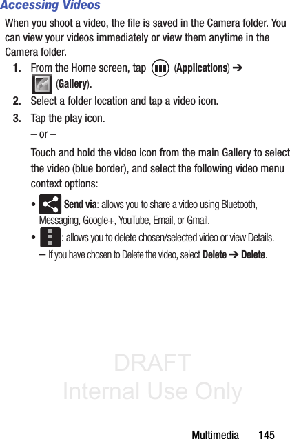 DRAFT Internal Use OnlyMultimedia       145Accessing VideosWhen you shoot a video, the file is saved in the Camera folder. You can view your videos immediately or view them anytime in the Camera folder. 1. From the Home screen, tap   (Applications) ➔  (Gallery).2. Select a folder location and tap a video icon.3. Tap the play icon.– or –Touch and hold the video icon from the main Gallery to select the video (blue border), and select the following video menu context options:• Send via: allows you to share a video using Bluetooth, Messaging, Google+, YouTube, Email, or Gmail.•: allows you to delete chosen/selected video or view Details. –If you have chosen to Delete the video, select Delete ➔ Delete.