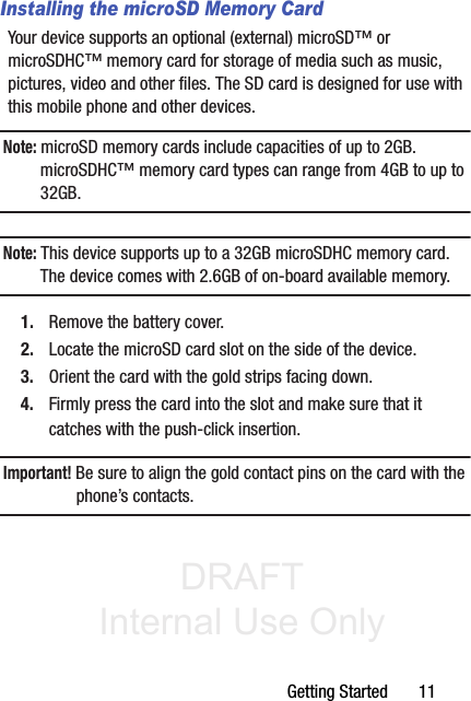 DRAFT Internal Use OnlyGetting Started       11Installing the microSD Memory CardYour device supports an optional (external) microSD™ or microSDHC™ memory card for storage of media such as music, pictures, video and other files. The SD card is designed for use with this mobile phone and other devices.Note: microSD memory cards include capacities of up to 2GB. microSDHC™ memory card types can range from 4GB to up to 32GB. Note: This device supports up to a 32GB microSDHC memory card. The device comes with 2.6GB of on-board available memory.1. Remove the battery cover.2. Locate the microSD card slot on the side of the device.3. Orient the card with the gold strips facing down.4. Firmly press the card into the slot and make sure that it catches with the push-click insertion. Important! Be sure to align the gold contact pins on the card with the phone’s contacts.