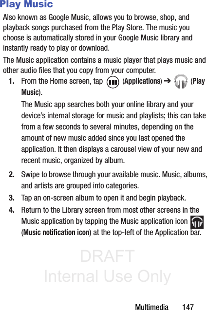 DRAFT Internal Use OnlyMultimedia       147Play MusicAlso known as Google Music, allows you to browse, shop, and playback songs purchased from the Play Store. The music you choose is automatically stored in your Google Music library and instantly ready to play or download.The Music application contains a music player that plays music and other audio files that you copy from your computer.1. From the Home screen, tap   (Applications) ➔  (Play Music).The Music app searches both your online library and your device’s internal storage for music and playlists; this can take from a few seconds to several minutes, depending on the amount of new music added since you last opened the application. It then displays a carousel view of your new and recent music, organized by album.2. Swipe to browse through your available music. Music, albums, and artists are grouped into categories.3. Tap an on-screen album to open it and begin playback.4. Return to the Library screen from most other screens in the Music application by tapping the Music application icon   (Music notification icon) at the top-left of the Application bar.