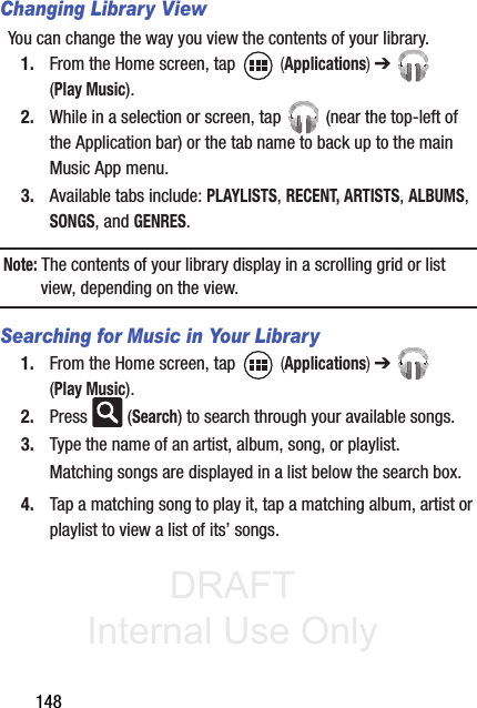DRAFT Internal Use Only148Changing Library ViewYou can change the way you view the contents of your library.1. From the Home screen, tap   (Applications) ➔  (Play Music).2. While in a selection or screen, tap   (near the top-left of the Application bar) or the tab name to back up to the main Music App menu.3. Available tabs include: PLAYLISTS, RECENT, ARTISTS, ALBUMS, SONGS, and GENRES.Note: The contents of your library display in a scrolling grid or list view, depending on the view.Searching for Music in Your Library1. From the Home screen, tap   (Applications) ➔  (Play Music).2. Press  (Search) to search through your available songs.3. Type the name of an artist, album, song, or playlist.Matching songs are displayed in a list below the search box.4. Tap a matching song to play it, tap a matching album, artist or playlist to view a list of its’ songs.