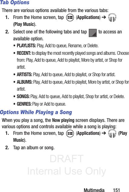 DRAFT Internal Use OnlyMultimedia       151Tab OptionsThere are various options available from the various tabs:1. From the Home screen, tap   (Applications) ➔  (Play Music).2. Select one of the following tabs and tap   to access an available option.•PLAYLISTS: Play, Add to queue, Rename, or Delete.•RECENT: to display the most recently played songs and albums. Choose from: Play, Add to queue, Add to playlist, More by artist, or Shop for artist.•ARTISTS: Play, Add to queue, Add to playlist, or Shop for artist.•ALBUMS: Play, Add to queue, Add to playlist, More by artist, or Shop for artist.• SONGS: Play, Add to queue, Add to playlist, Shop for artist, or Delete.•GENRES: Play or Add to queue.Options While Playing a SongWhen you play a song, the Now playing screen displays. There are various options and controls available while a song is playing:1. From the Home screen, tap   (Applications) ➔  (Play Music).2. Tap an album or song.