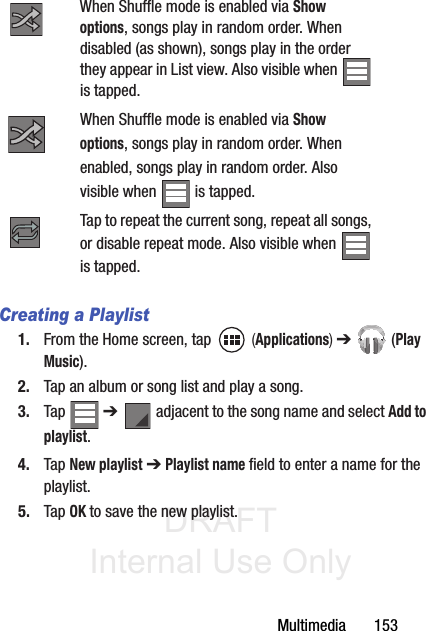 DRAFT Internal Use OnlyMultimedia       153Creating a Playlist1. From the Home screen, tap   (Applications) ➔  (Play Music).2. Tap an album or song list and play a song.3. Tap  ➔   adjacent to the song name and select Add to playlist.4. Tap New playlist ➔ Playlist name field to enter a name for the playlist.5. Tap OK to save the new playlist.When Shuffle mode is enabled via Show options, songs play in random order. When disabled (as shown), songs play in the order they appear in List view. Also visible when   is tapped.When Shuffle mode is enabled via Show options, songs play in random order. When enabled, songs play in random order. Also visible when   is tapped.Tap to repeat the current song, repeat all songs, or disable repeat mode. Also visible when is tapped.