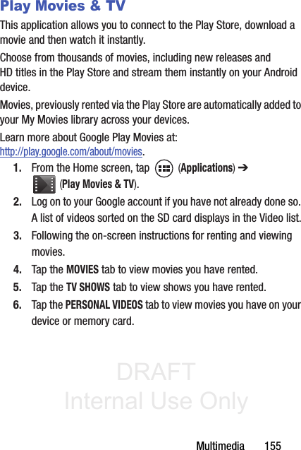 DRAFT Internal Use OnlyMultimedia       155Play Movies &amp; TVThis application allows you to connect to the Play Store, download a movie and then watch it instantly.Choose from thousands of movies, including new releases and HD titles in the Play Store and stream them instantly on your Android device. Movies, previously rented via the Play Store are automatically added to your My Movies library across your devices.Learn more about Google Play Movies at: http://play.google.com/about/movies.1. From the Home screen, tap   (Applications) ➔  (Play Movies &amp; TV). 2. Log on to your Google account if you have not already done so. A list of videos sorted on the SD card displays in the Video list.3. Following the on-screen instructions for renting and viewing movies.4. Tap the MOVIES tab to view movies you have rented.5. Tap the TV SHOWS tab to view shows you have rented.6. Tap the PERSONAL VIDEOS tab to view movies you have on your device or memory card.