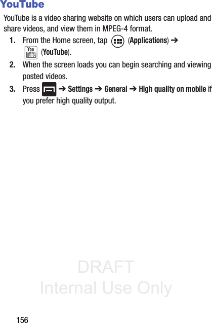 DRAFT Internal Use Only156YouTubeYouTube is a video sharing website on which users can upload and share videos, and view them in MPEG-4 format.1. From the Home screen, tap   (Applications) ➔  (YouTube).2. When the screen loads you can begin searching and viewing posted videos.3. Press  ➔ Settings ➔ General ➔ High quality on mobile if you prefer high quality output.