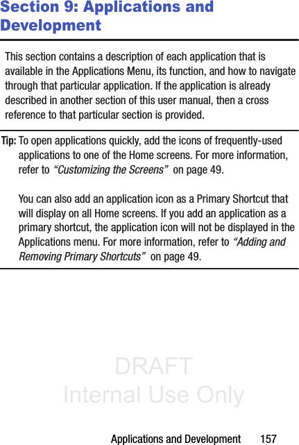 DRAFT Internal Use OnlyApplications and Development       157Section 9: Applications and DevelopmentThis section contains a description of each application that is available in the Applications Menu, its function, and how to navigate through that particular application. If the application is already described in another section of this user manual, then a cross reference to that particular section is provided.Tip: To open applications quickly, add the icons of frequently-used applications to one of the Home screens. For more information, refer to “Customizing the Screens”  on page 49.You can also add an application icon as a Primary Shortcut that will display on all Home screens. If you add an application as a primary shortcut, the application icon will not be displayed in the Applications menu. For more information, refer to “Adding and Removing Primary Shortcuts”  on page 49.