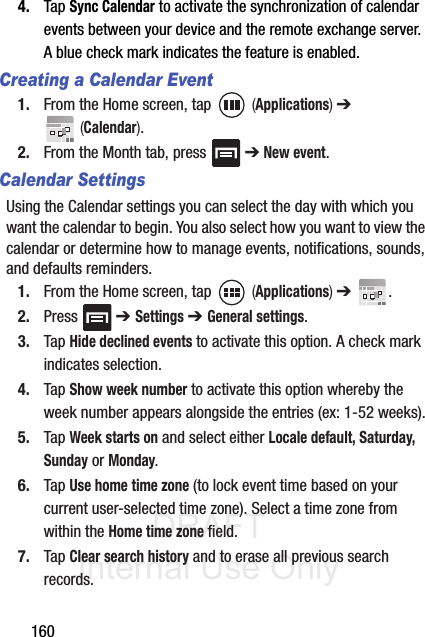 DRAFT Internal Use Only1604. Tap Sync Calendar to activate the synchronization of calendar events between your device and the remote exchange server. A blue check mark indicates the feature is enabled.Creating a Calendar Event1. From the Home screen, tap   (Applications) ➔  (Calendar).2. From the Month tab, press   ➔ New event.Calendar SettingsUsing the Calendar settings you can select the day with which you want the calendar to begin. You also select how you want to view the calendar or determine how to manage events, notifications, sounds, and defaults reminders.1. From the Home screen, tap   (Applications) ➔  .2. Press  ➔ Settings ➔ General settings.3. Tap Hide declined events to activate this option. A check mark indicates selection.4. Tap Show week number to activate this option whereby the week number appears alongside the entries (ex: 1-52 weeks).5. Tap Week starts on and select either Locale default, Saturday, Sunday or Monday.6. Tap Use home time zone (to lock event time based on your current user-selected time zone). Select a time zone from within the Home time zone field.7. Tap Clear search history and to erase all previous search records.
