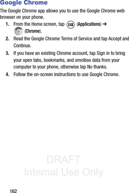 DRAFT Internal Use Only162Google ChromeThe Google Chrome app allows you to use the Google Chrome web browser on your phone.1. From the Home screen, tap   (Applications) ➔  (Chrome).2. Read the Google Chrome Terms of Service and tap Accept and Continue.3. If you have an existing Chrome account, tap Sign in to bring your open tabs, bookmarks, and omnibox data from your computer to your phone, otherwise tap No thanks.4. Follow the on-screen instructions to use Google Chrome.