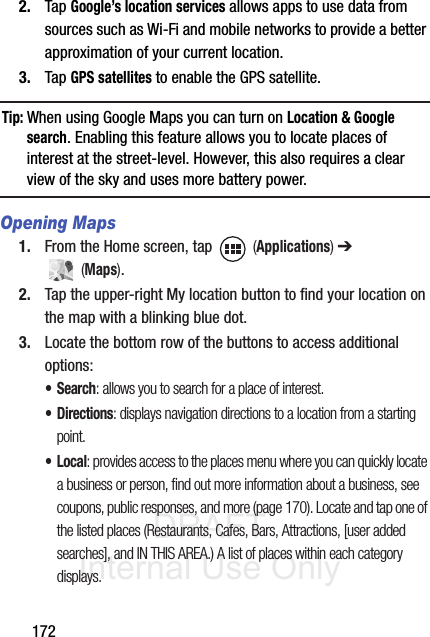 DRAFT Internal Use Only1722. Tap Google’s location services allows apps to use data from sources such as Wi-Fi and mobile networks to provide a better approximation of your current location.3. Tap GPS satellites to enable the GPS satellite.Tip: When using Google Maps you can turn on Location &amp; Google search. Enabling this feature allows you to locate places of interest at the street-level. However, this also requires a clear view of the sky and uses more battery power.Opening Maps1. From the Home screen, tap   (Applications) ➔  (Maps).2. Tap the upper-right My location button to find your location on the map with a blinking blue dot.3. Locate the bottom row of the buttons to access additional options:•Search: allows you to search for a place of interest.•Directions: displays navigation directions to a location from a starting point.•Local: provides access to the places menu where you can quickly locate a business or person, find out more information about a business, see coupons, public responses, and more (page 170). Locate and tap one of the listed places (Restaurants, Cafes, Bars, Attractions, [user added searches], and IN THIS AREA.) A list of places within each category displays.