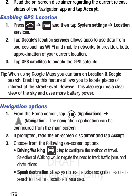 DRAFT Internal Use Only1762. Read the on-screen disclaimer regarding the current release status of the Navigation app and tap Accept.Enabling GPS Location1. Press  ➔   and then tap System settings ➔ Location services.2. Tap Google’s location services allows apps to use data from sources such as Wi-Fi and mobile networks to provide a better approximation of your current location.3. Tap GPS satellites to enable the GPS satellite.Tip: When using Google Maps you can turn on Location &amp; Google search. Enabling this feature allows you to locate places of interest at the street-level. However, this also requires a clear view of the sky and uses more battery power.Navigation options1. From the Home screen, tap   (Applications) ➔  (Navigation). The navigation application can be configured from the main screen.2. If prompted, read the on-screen disclaimer and tap Accept.3. Choose from the following on-screen options:• Driving/Walking : tap to configure the method of travel. Selection of Walking would negate the need to track traffic jams and obstructions.• Speak destination: allows you to use the voice recognition feature to search for matching locations in your area. 