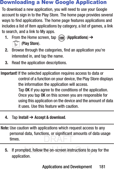DRAFT Internal Use OnlyApplications and Development       181Downloading a New Google ApplicationTo download a new application, you will need to use your Google account to sign in to the Play Store. The home page provides several ways to find applications. The home page features applications and includes a list of item applications by category, a list of games, a link to search, and a link to My apps.1. From the Home screen, tap   (Applications) ➔  (Play Store).2. Browse through the categories, find an application you&apos;re interested in, and tap the name.3. Read the application descriptions.Important! If the selected application requires access to data or control of a function on your device, the Play Store displays the information the application will access.Tap OK if you agree to the conditions of the application. Once you tap OK on this screen you are responsible for using this application on the device and the amount of data it uses. Use this feature with caution.4. Tap Install ➔ Accept &amp; download.Note: Use caution with applications which request access to any personal data, functions, or significant amounts of data usage times.5. If prompted, follow the on-screen instructions to pay for the application.