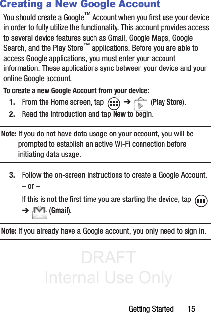 DRAFT Internal Use OnlyGetting Started       15Creating a New Google AccountYou should create a Google™ Account when you first use your device in order to fully utilize the functionality. This account provides access to several device features such as Gmail, Google Maps, Google Search, and the Play Store™ applications. Before you are able to access Google applications, you must enter your account information. These applications sync between your device and your online Google account.To create a new Google Account from your device:1. From the Home screen, tap   ➔  (Play Store). 2. Read the introduction and tap New to begin.Note: If you do not have data usage on your account, you will be prompted to establish an active Wi-Fi connection before initiating data usage.3. Follow the on-screen instructions to create a Google Account.– or –If this is not the first time you are starting the device, tap   ➔   (Gmail).Note: If you already have a Google account, you only need to sign in.