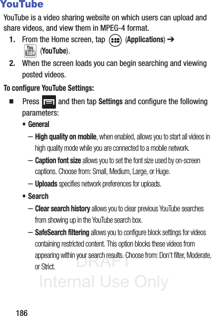 DRAFT Internal Use Only186YouTubeYouTube is a video sharing website on which users can upload and share videos, and view them in MPEG-4 format.1. From the Home screen, tap   (Applications) ➔  (YouTube).2. When the screen loads you can begin searching and viewing posted videos.To configure YouTube Settings:  Press   and then tap Settings and configure the following parameters:• General–High quality on mobile, when enabled, allows you to start all videos in high quality mode while you are connected to a mobile network.–Caption font size allows you to set the font size used by on-screen captions. Choose from: Small, Medium, Large, or Huge.–Uploads specifies network preferences for uploads.•Search–Clear search history allows you to clear previous YouTube searches from showing up in the YouTube search box.–SafeSearch filtering allows you to configure block settings for videos containing restricted content. This option blocks these videos from appearing within your search results. Choose from: Don’t filter, Moderate, or Strict.