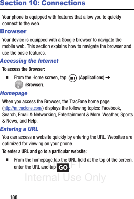 DRAFT Internal Use Only188Section 10: ConnectionsYour phone is equipped with features that allow you to quickly connect to the web.BrowserYour device is equipped with a Google browser to navigate the mobile web. This section explains how to navigate the browser and use the basic features.Accessing the InternetTo access the Browser:  From the Home screen, tap   (Applications) ➔  (Browser).HomepageWhen you access the Browser, the TracFone home page (http://m.tracfone.com/) displays the following topics: Facebook, Search, Email &amp; Networking, Entertainment &amp; More, Weather, Sports &amp; News, and Help.Entering a URLYou can access a website quickly by entering the URL. Websites are optimized for viewing on your phone.To enter a URL and go to a particular website:  From the homepage tap the URL field at the top of the screen, enter the URL and tap  .GO