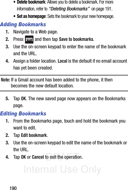DRAFT Internal Use Only190• Delete bookmark: Allows you to delete a bookmark. For more information, refer to “Deleting Bookmarks”  on page 191.• Set as homepage: Sets the bookmark to your new homepage.Adding Bookmarks1. Navigate to a Web page.2. Press   and then tap Save to bookmarks.3. Use the on-screen keypad to enter the name of the bookmark and the URL.4. Assign a folder location. Local is the default if no email account has yet been created.Note: If a Gmail account has been added to the phone, it then becomes the new default location.5. Tap OK. The new saved page now appears on the Bookmarks page.Editing Bookmarks1. From the Bookmarks page, touch and hold the bookmark you want to edit.2. Tap Edit bookmark.3. Use the on-screen keypad to edit the name of the bookmark or the URL.4. Tap OK or Cancel to exit the operation.