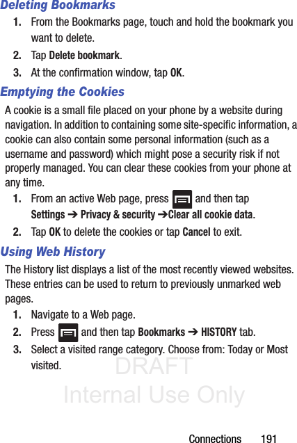 DRAFT Internal Use OnlyConnections       191Deleting Bookmarks1. From the Bookmarks page, touch and hold the bookmark you want to delete.2. Tap Delete bookmark.3. At the confirmation window, tap OK.Emptying the CookiesA cookie is a small file placed on your phone by a website during navigation. In addition to containing some site-specific information, a cookie can also contain some personal information (such as a username and password) which might pose a security risk if not properly managed. You can clear these cookies from your phone at any time.1. From an active Web page, press   and then tap Settings ➔ Privacy &amp; security ➔Clear all cookie data.2. Tap OK to delete the cookies or tap Cancel to exit.Using Web HistoryThe History list displays a list of the most recently viewed websites. These entries can be used to return to previously unmarked web pages.1. Navigate to a Web page.2. Press   and then tap Bookmarks ➔ HISTORY tab.3. Select a visited range category. Choose from: Today or Most visited.