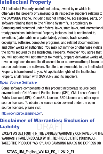 DRAFT Internal Use OnlyS738C_UM_English_WYLK3_PS_112612_F1Intellectual PropertyAll Intellectual Property, as defined below, owned by or which is otherwise the property of Samsung or its respective suppliers relating to the SAMSUNG Phone, including but not limited to, accessories, parts, or software relating there to (the “Phone System”), is proprietary to Samsung and protected under federal laws, state laws, and international treaty provisions. Intellectual Property includes, but is not limited to, inventions (patentable or unpatentable), patents, trade secrets, copyrights, software, computer programs, and related documentation and other works of authorship. You may not infringe or otherwise violate the rights secured by the Intellectual Property. Moreover, you agree that you will not (and will not attempt to) modify, prepare derivative works of, reverse engineer, decompile, disassemble, or otherwise attempt to create source code from the software. No title to or ownership in the Intellectual Property is transferred to you. All applicable rights of the Intellectual Property shall remain with SAMSUNG and its suppliers.Open Source SoftwareSome software components of this product incorporate source code covered under GNU General Public License (GPL), GNU Lesser General Public License (LGPL), OpenSSL License, BSD License and other open source licenses. To obtain the source code covered under the open source licenses, please visit:http://opensource.samsung.com.Disclaimer of Warranties; Exclusion of LiabilityEXCEPT AS SET FORTH IN THE EXPRESS WARRANTY CONTAINED ON THE WARRANTY PAGE ENCLOSED WITH THE PRODUCT, THE PURCHASER TAKES THE PRODUCT &quot;AS IS&quot;, AND SAMSUNG MAKES NO EXPRESS OR 