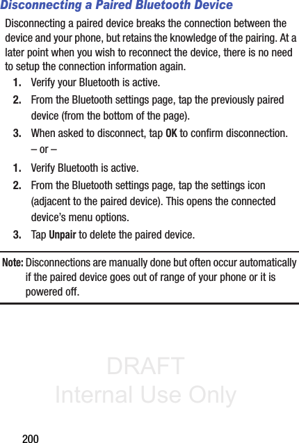 DRAFT Internal Use Only200Disconnecting a Paired Bluetooth DeviceDisconnecting a paired device breaks the connection between the device and your phone, but retains the knowledge of the pairing. At a later point when you wish to reconnect the device, there is no need to setup the connection information again.1. Verify your Bluetooth is active.2. From the Bluetooth settings page, tap the previously paired device (from the bottom of the page).3. When asked to disconnect, tap OK to confirm disconnection.– or –1. Verify Bluetooth is active.2. From the Bluetooth settings page, tap the settings icon (adjacent to the paired device). This opens the connected device’s menu options.3. Tap Unpair to delete the paired device.Note: Disconnections are manually done but often occur automatically if the paired device goes out of range of your phone or it is powered off.