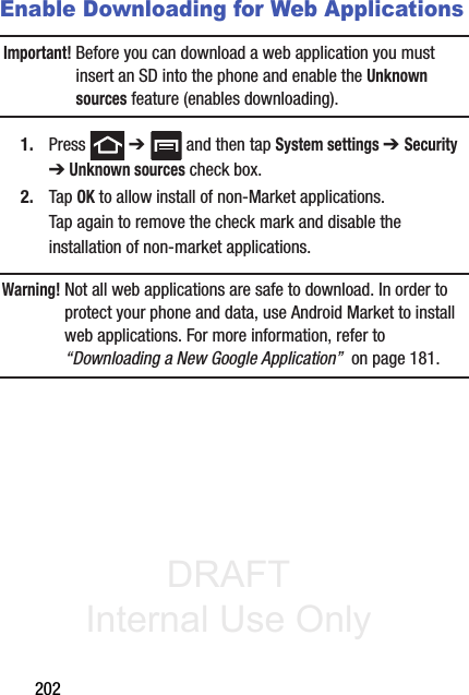 DRAFT Internal Use Only202Enable Downloading for Web ApplicationsImportant! Before you can download a web application you must insert an SD into the phone and enable the Unknown sources feature (enables downloading). 1. Press  ➔   and then tap System settings ➔ Security ➔ Unknown sources check box.2. Tap OK to allow install of non-Market applications. Tap again to remove the check mark and disable the installation of non-market applications.Warning! Not all web applications are safe to download. In order to protect your phone and data, use Android Market to install web applications. For more information, refer to “Downloading a New Google Application”  on page 181.
