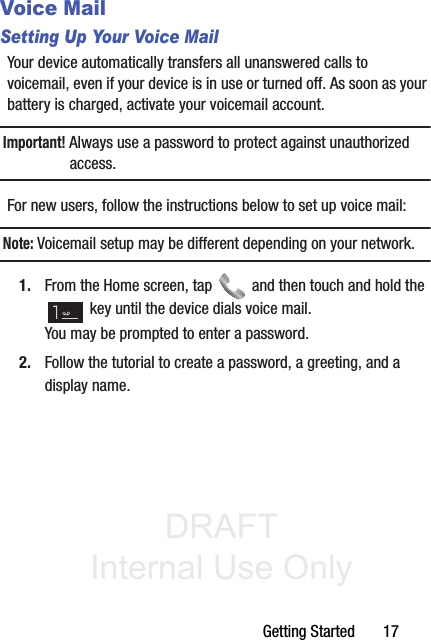 DRAFT Internal Use OnlyGetting Started       17Voice MailSetting Up Your Voice MailYour device automatically transfers all unanswered calls to voicemail, even if your device is in use or turned off. As soon as your battery is charged, activate your voicemail account.Important! Always use a password to protect against unauthorized access.For new users, follow the instructions below to set up voice mail:Note: Voicemail setup may be different depending on your network.1. From the Home screen, tap   and then touch and hold the  key until the device dials voice mail.You may be prompted to enter a password.2. Follow the tutorial to create a password, a greeting, and a display name.