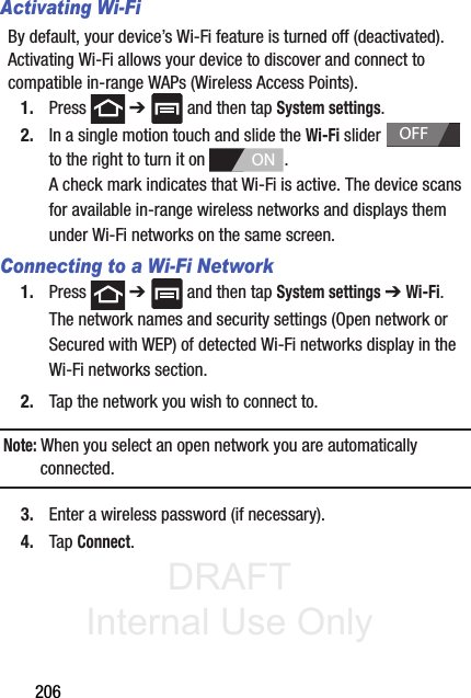 DRAFT Internal Use Only206Activating Wi-FiBy default, your device’s Wi-Fi feature is turned off (deactivated). Activating Wi-Fi allows your device to discover and connect to compatible in-range WAPs (Wireless Access Points).1. Press  ➔   and then tap System settings.2. In a single motion touch and slide the Wi-Fi slider   to the right to turn it on  . A check mark indicates that Wi-Fi is active. The device scans for available in-range wireless networks and displays them under Wi-Fi networks on the same screen.Connecting to a Wi-Fi Network1. Press  ➔   and then tap System settings ➔ Wi-Fi.The network names and security settings (Open network or Secured with WEP) of detected Wi-Fi networks display in the Wi-Fi networks section.2. Tap the network you wish to connect to.Note: When you select an open network you are automatically connected.3. Enter a wireless password (if necessary).4. Tap Connect.OFFON