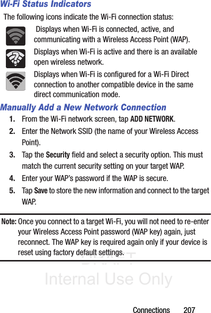 DRAFT Internal Use OnlyConnections       207Wi-Fi Status IndicatorsThe following icons indicate the Wi-Fi connection status: Displays when Wi-Fi is connected, active, and communicating with a Wireless Access Point (WAP).Displays when Wi-Fi is active and there is an available open wireless network.Displays when Wi-Fi is configured for a Wi-Fi Direct connection to another compatible device in the same direct communication mode.Manually Add a New Network Connection1. From the Wi-Fi network screen, tap ADD NETWORK.2. Enter the Network SSID (the name of your Wireless Access Point).3. Tap the Security field and select a security option. This must match the current security setting on your target WAP.4. Enter your WAP’s password if the WAP is secure.5. Tap Save to store the new information and connect to the target WAP.Note: Once you connect to a target Wi-Fi, you will not need to re-enter your Wireless Access Point password (WAP key) again, just reconnect. The WAP key is required again only if your device is reset using factory default settings.