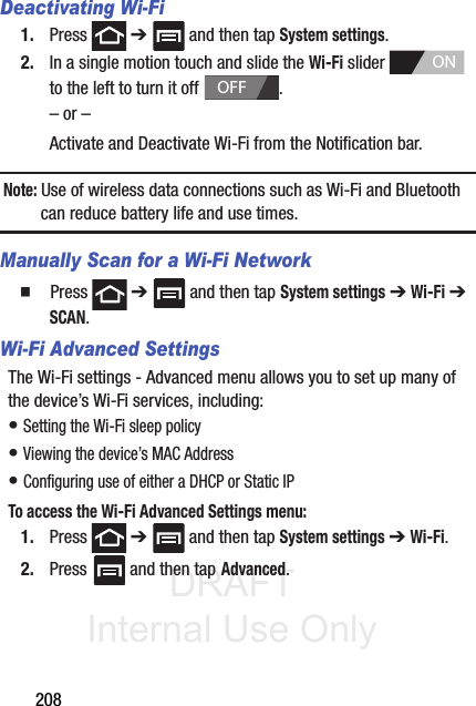 DRAFT Internal Use Only208Deactivating Wi-Fi 1. Press  ➔   and then tap System settings.2. In a single motion touch and slide the Wi-Fi slider   to the left to turn it off  . – or –Activate and Deactivate Wi-Fi from the Notification bar.Note: Use of wireless data connections such as Wi-Fi and Bluetooth can reduce battery life and use times.Manually Scan for a Wi-Fi Network  Press  ➔   and then tap System settings ➔ Wi-Fi ➔ SCAN. Wi-Fi Advanced SettingsThe Wi-Fi settings - Advanced menu allows you to set up many of the device’s Wi-Fi services, including:• Setting the Wi-Fi sleep policy• Viewing the device’s MAC Address• Configuring use of either a DHCP or Static IPTo access the Wi-Fi Advanced Settings menu:1. Press  ➔   and then tap System settings ➔ Wi-Fi. 2. Press  and then tap Advanced. ONOFF