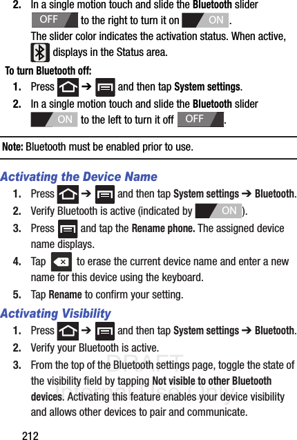 DRAFT Internal Use Only2122. In a single motion touch and slide the Bluetooth slider   to the right to turn it on  . The slider color indicates the activation status. When active,  displays in the Status area.To turn Bluetooth off:1. Press  ➔   and then tap System settings.2. In a single motion touch and slide the Bluetooth slider   to the left to turn it off  . Note: Bluetooth must be enabled prior to use.Activating the Device Name1. Press  ➔   and then tap System settings ➔ Bluetooth.2. Verify Bluetooth is active (indicated by  ).3. Press   and tap the Rename phone. The assigned device name displays.4. Tap   to erase the current device name and enter a new name for this device using the keyboard.5. Tap Rename to confirm your setting.Activating Visibility1. Press  ➔   and then tap System settings ➔ Bluetooth.2. Verify your Bluetooth is active. 3. From the top of the Bluetooth settings page, toggle the state of the visibility field by tapping Not visible to other Bluetooth devices. Activating this feature enables your device visibility and allows other devices to pair and communicate.OFFONONOFFON