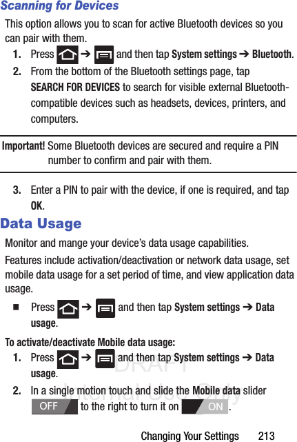 DRAFT Internal Use OnlyChanging Your Settings       213Scanning for DevicesThis option allows you to scan for active Bluetooth devices so you can pair with them.1. Press  ➔   and then tap System settings ➔ Bluetooth. 2. From the bottom of the Bluetooth settings page, tap SEARCH FOR DEVICES to search for visible external Bluetooth-compatible devices such as headsets, devices, printers, and computers.Important! Some Bluetooth devices are secured and require a PIN number to confirm and pair with them.3. Enter a PIN to pair with the device, if one is required, and tap OK.Data UsageMonitor and mange your device’s data usage capabilities.Features include activation/deactivation or network data usage, set mobile data usage for a set period of time, and view application data usage.  Press  ➔   and then tap System settings ➔ Data usage.To activate/deactivate Mobile data usage:1. Press  ➔   and then tap System settings ➔ Data usage.2. In a single motion touch and slide the Mobile data slider   to the right to turn it on  . OFFON